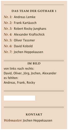 ￼

Das Team der Gothaer 1Nr. 1:  Andreas Lemke
Nr. 2:  Frank Kartäusch
Nr. 3:  Robert Rocky Junghans
Nr. 4:  Alexander KraftschickNr. 5:  Oliver Tessmer
Nr. 6:  David Kobold
Nr. 7:  Jochen Heppekausen 

￼
Im Bild
von links nach rechts:
David, Oliver, Jörg, Jochen, Alexander
es fehlten:
Andreas, Frank, Rocky

￼

Gothaer I im BKV-LIVE

￼

KONTAKTWebmaster: Jochen HeppekausenE-Mail: contact@jochenheppekausen.de
￼